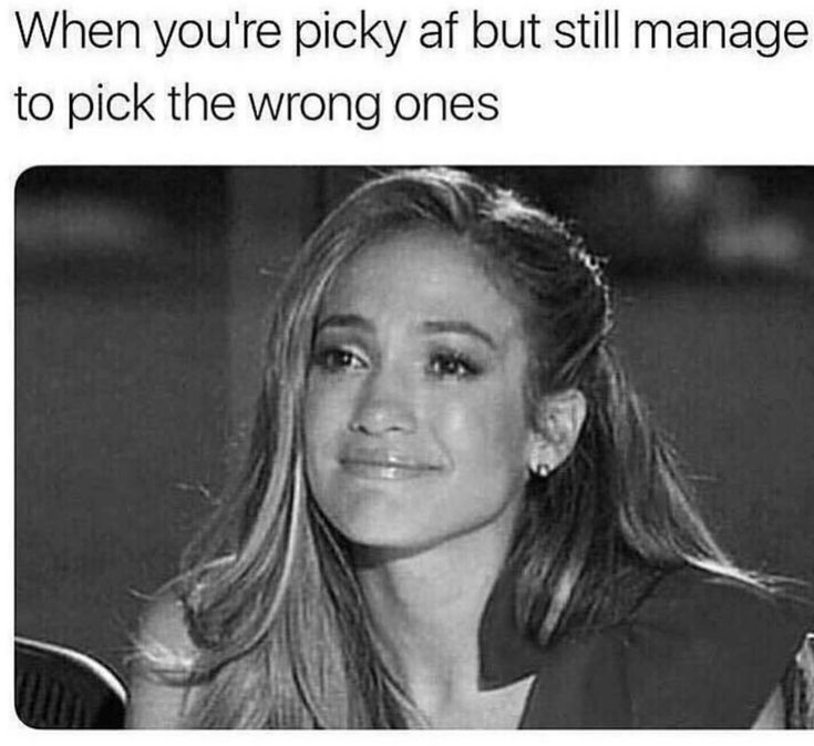 Picky?
 Yes Still picking the wrong ones? hell yh?
