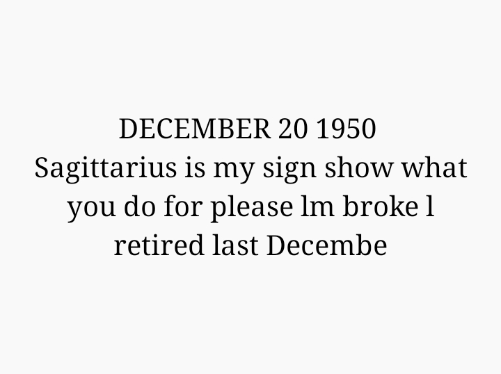 DECEMBER 20 1950 
Sagittarius is my sign show what you do for please lm broke l retired last Decembe