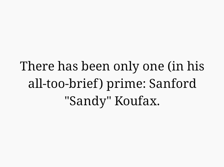 There has been only one (in his all-too-brief) prime: Sanford "Sandy" Koufax.