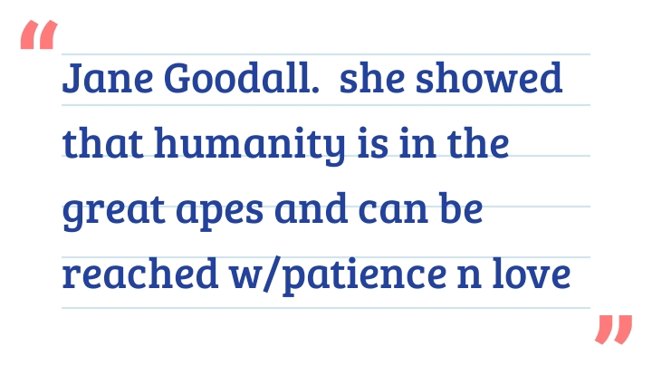 Jane Goodall.  she showed that humanity is in the great apes and can be reached w/patience n love