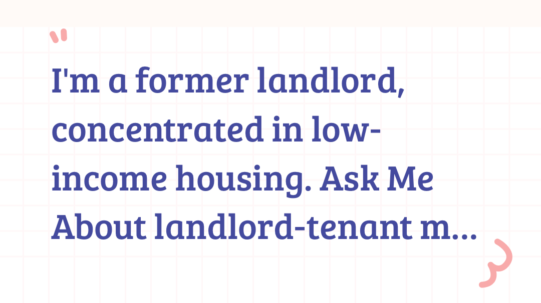 I'm a former landlord, concentrated in low-income housing. Ask Me About landlord-tenant matters…