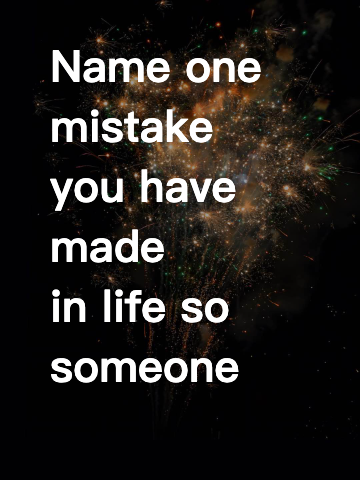 Name one mistake you have made in life so someone else doesn’t do it.