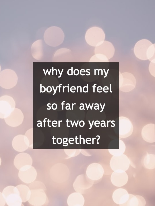 why does my boyfriend feel so far away after two years together?