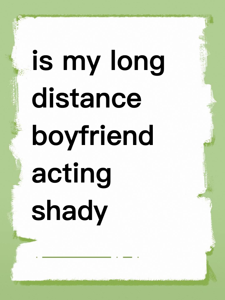 is my long distance boyfriend acting shady or am i losing it