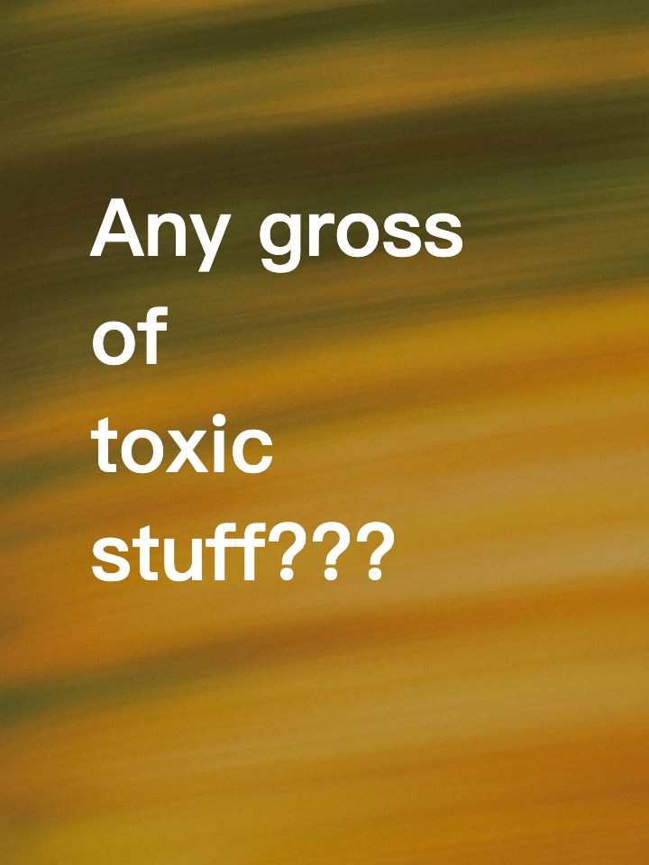 Any gross of toxic stuff???