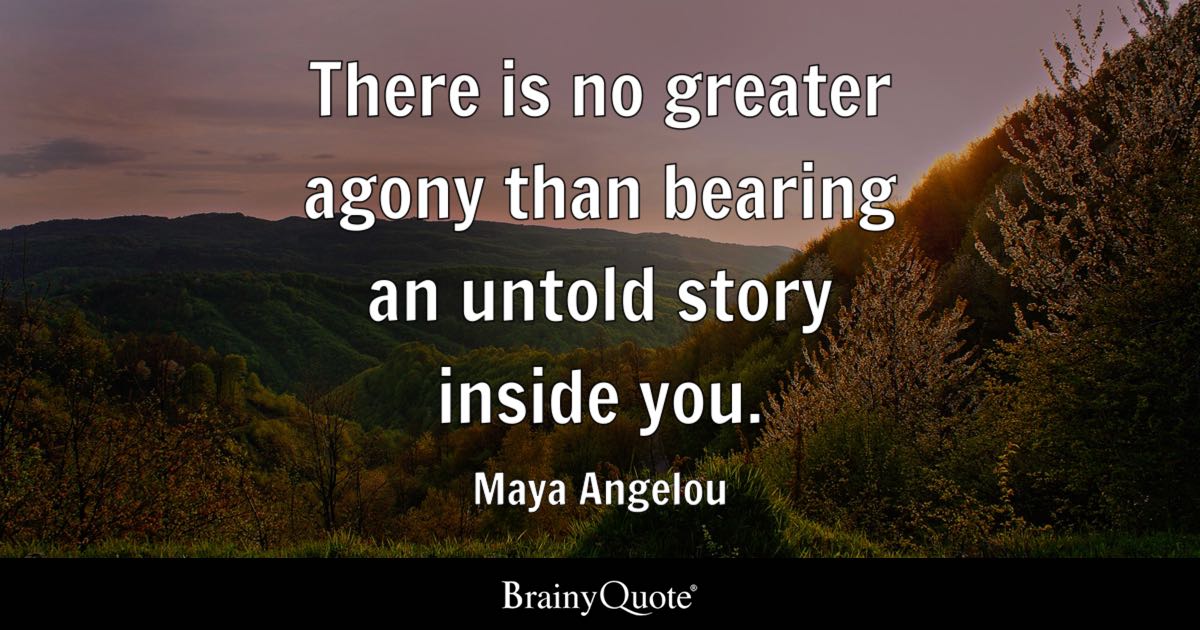“There is no greater agony than bearing an untold story inside you.” — Maya Angelou