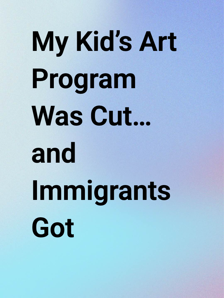 My Kid’s Art Program Was Cut… and Immigrants Got Blamed Again